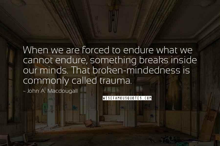 John A. Macdougall Quotes: When we are forced to endure what we cannot endure, something breaks inside our minds. That broken-mindedness is commonly called trauma.
