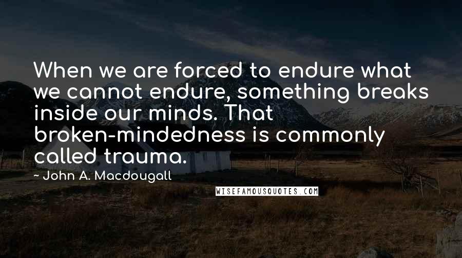 John A. Macdougall Quotes: When we are forced to endure what we cannot endure, something breaks inside our minds. That broken-mindedness is commonly called trauma.