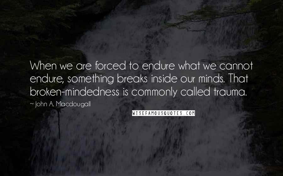 John A. Macdougall Quotes: When we are forced to endure what we cannot endure, something breaks inside our minds. That broken-mindedness is commonly called trauma.