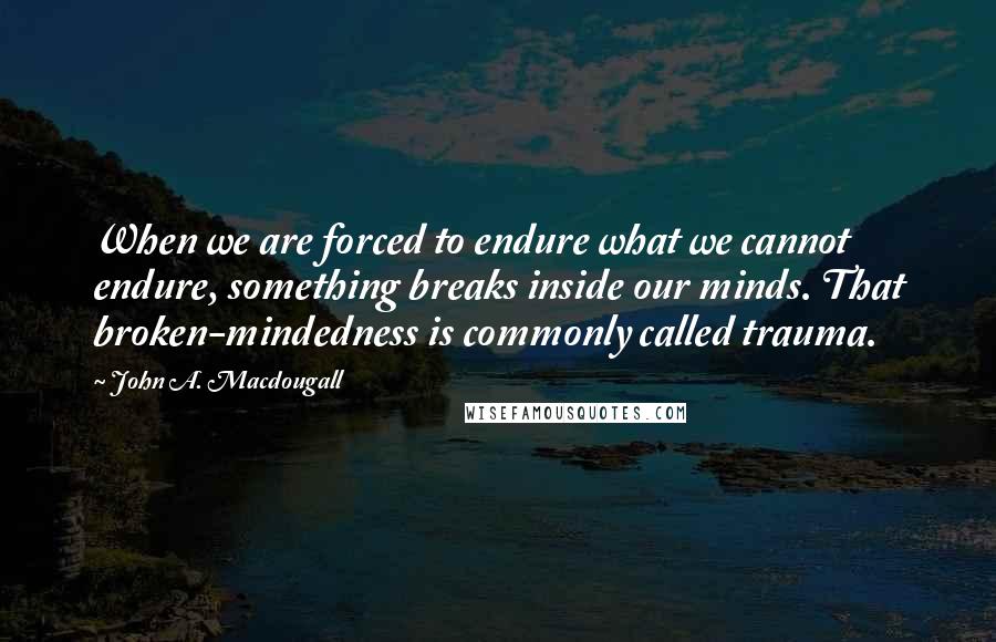 John A. Macdougall Quotes: When we are forced to endure what we cannot endure, something breaks inside our minds. That broken-mindedness is commonly called trauma.