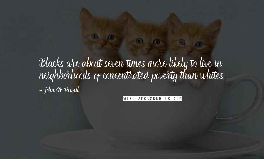 John A. Powell Quotes: Blacks are about seven times more likely to live in neighborhoods of concentrated poverty than whites.