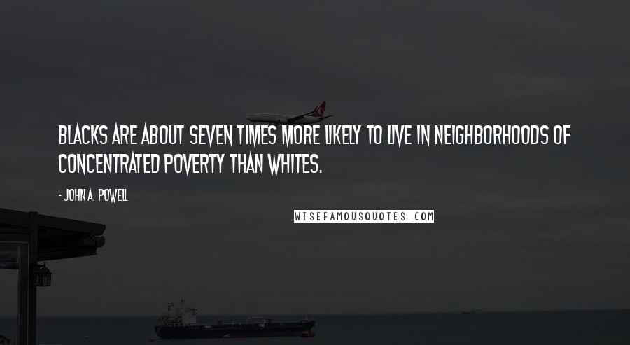 John A. Powell Quotes: Blacks are about seven times more likely to live in neighborhoods of concentrated poverty than whites.