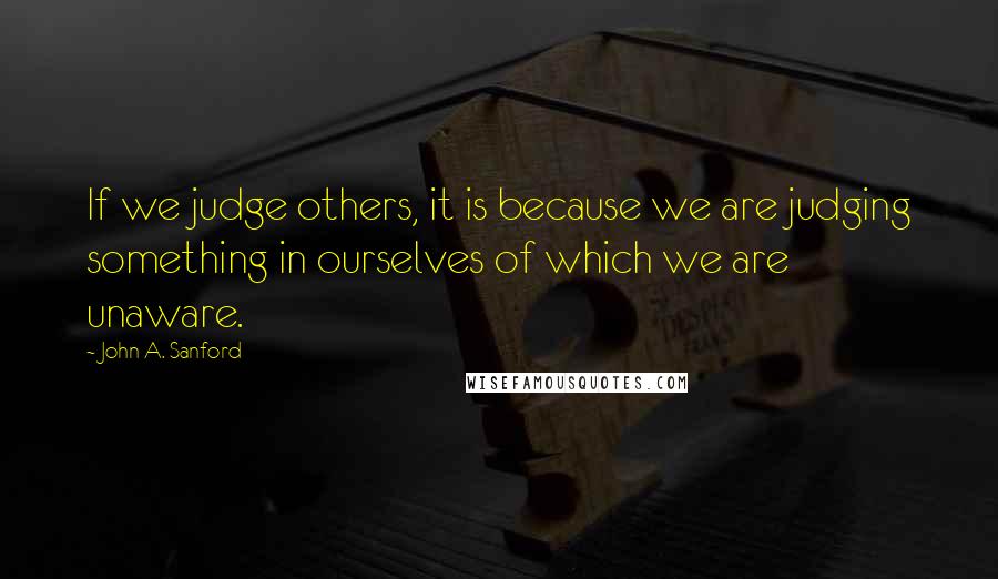 John A. Sanford Quotes: If we judge others, it is because we are judging something in ourselves of which we are unaware.