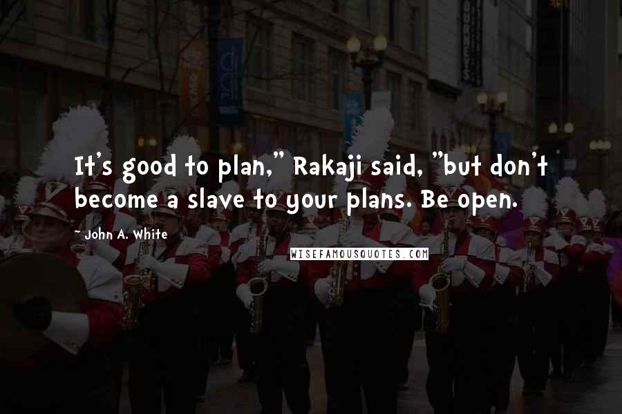 John A. White Quotes: It's good to plan," Rakaji said, "but don't become a slave to your plans. Be open.