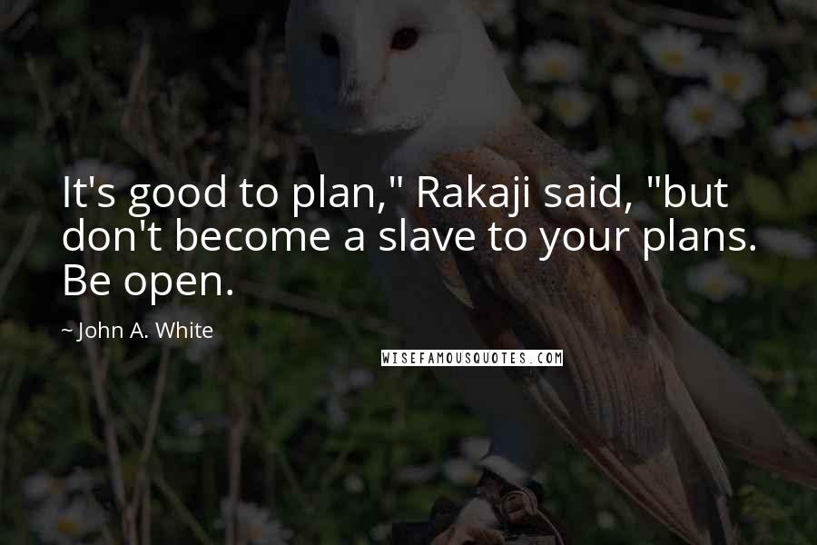 John A. White Quotes: It's good to plan," Rakaji said, "but don't become a slave to your plans. Be open.