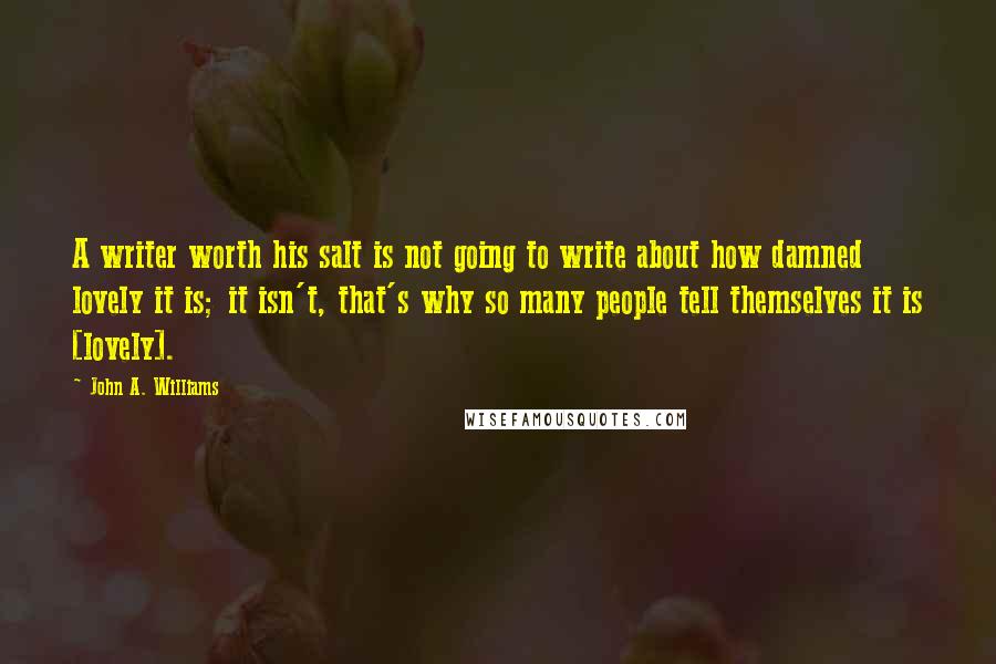 John A. Williams Quotes: A writer worth his salt is not going to write about how damned lovely it is; it isn't, that's why so many people tell themselves it is [lovely].