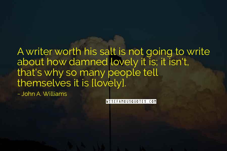 John A. Williams Quotes: A writer worth his salt is not going to write about how damned lovely it is; it isn't, that's why so many people tell themselves it is [lovely].