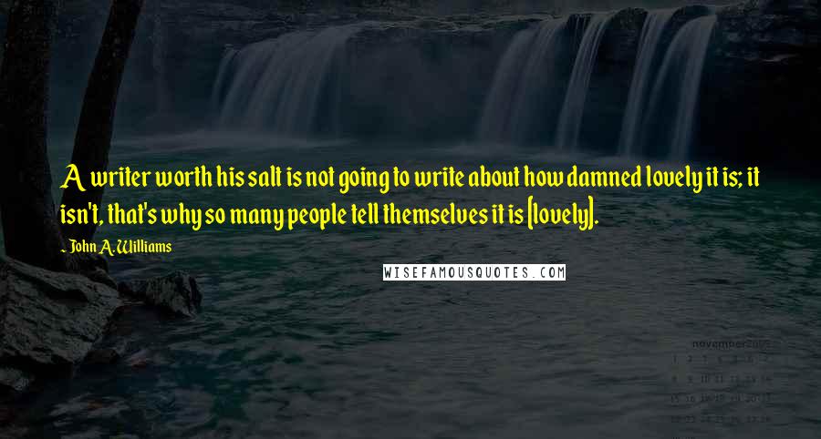 John A. Williams Quotes: A writer worth his salt is not going to write about how damned lovely it is; it isn't, that's why so many people tell themselves it is [lovely].