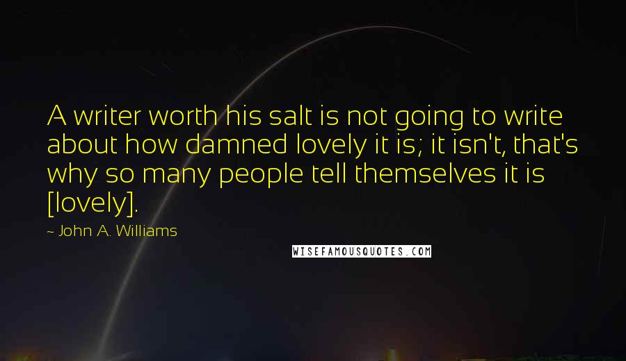 John A. Williams Quotes: A writer worth his salt is not going to write about how damned lovely it is; it isn't, that's why so many people tell themselves it is [lovely].