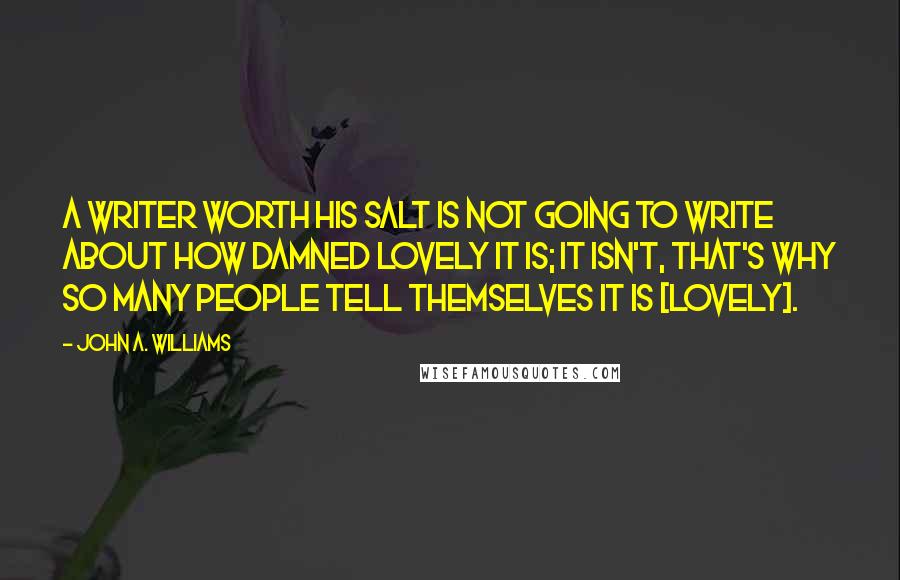 John A. Williams Quotes: A writer worth his salt is not going to write about how damned lovely it is; it isn't, that's why so many people tell themselves it is [lovely].