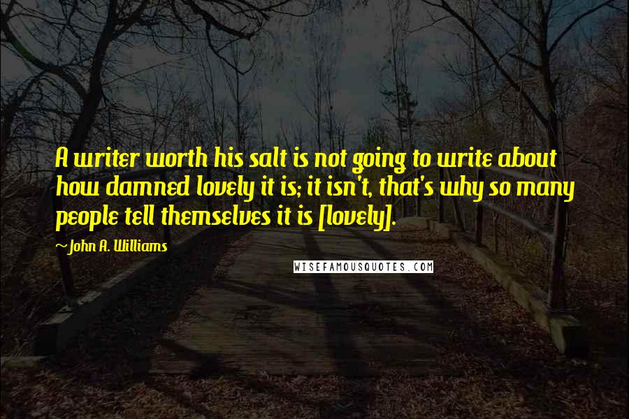 John A. Williams Quotes: A writer worth his salt is not going to write about how damned lovely it is; it isn't, that's why so many people tell themselves it is [lovely].