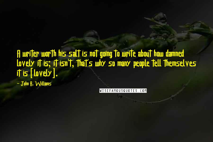 John A. Williams Quotes: A writer worth his salt is not going to write about how damned lovely it is; it isn't, that's why so many people tell themselves it is [lovely].