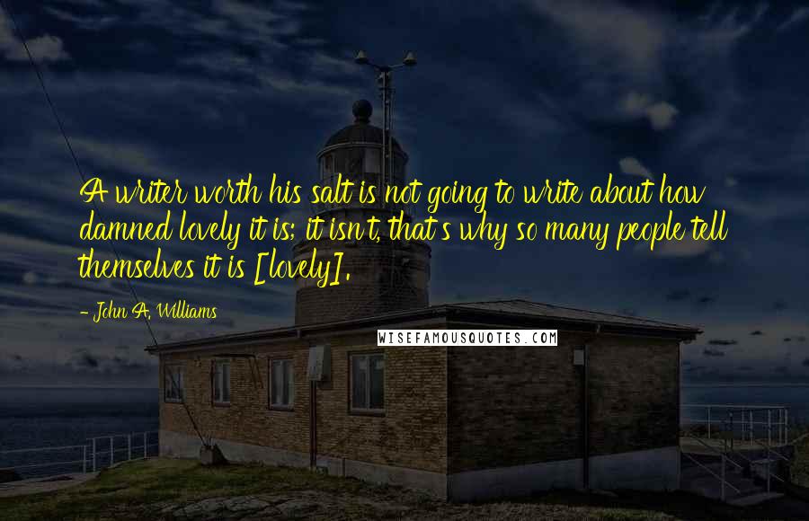 John A. Williams Quotes: A writer worth his salt is not going to write about how damned lovely it is; it isn't, that's why so many people tell themselves it is [lovely].