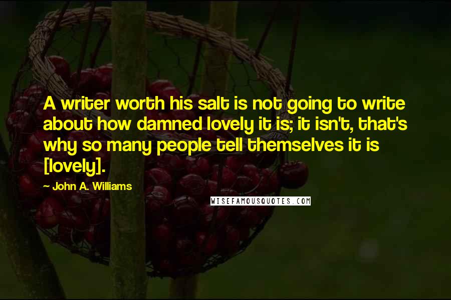 John A. Williams Quotes: A writer worth his salt is not going to write about how damned lovely it is; it isn't, that's why so many people tell themselves it is [lovely].