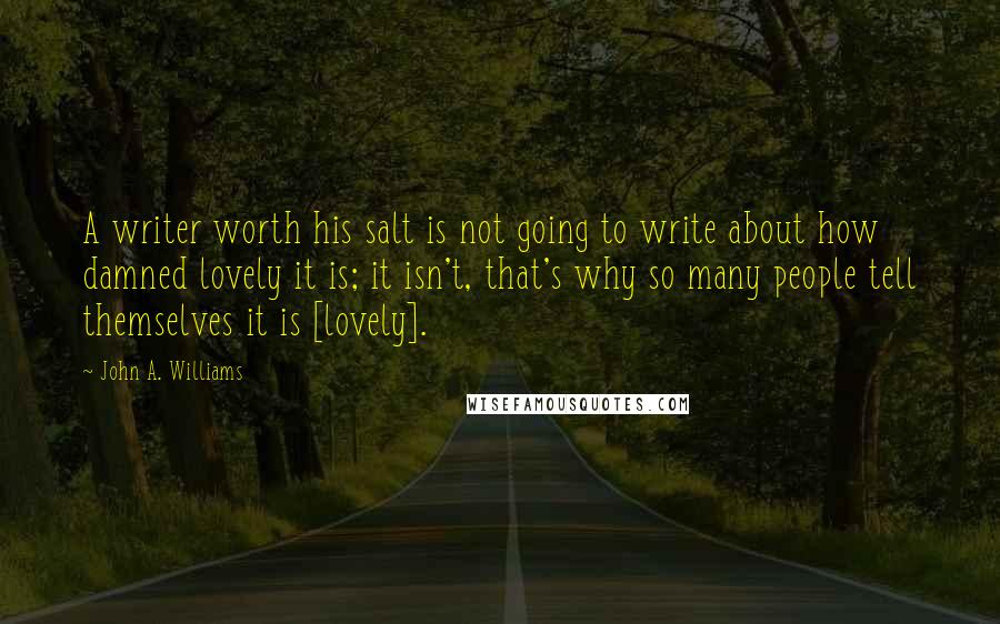 John A. Williams Quotes: A writer worth his salt is not going to write about how damned lovely it is; it isn't, that's why so many people tell themselves it is [lovely].