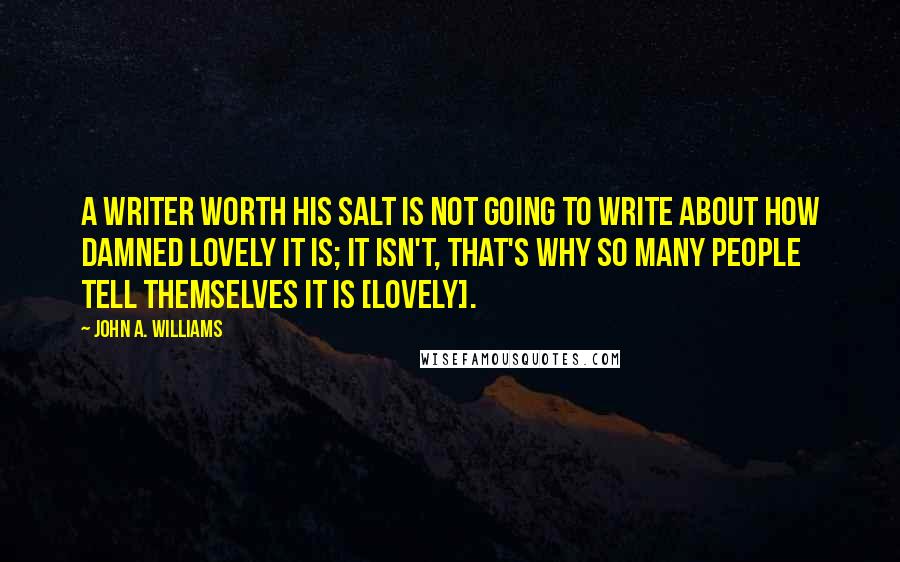 John A. Williams Quotes: A writer worth his salt is not going to write about how damned lovely it is; it isn't, that's why so many people tell themselves it is [lovely].