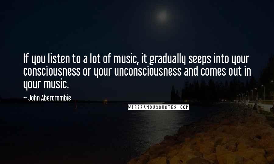 John Abercrombie Quotes: If you listen to a lot of music, it gradually seeps into your consciousness or your unconsciousness and comes out in your music.