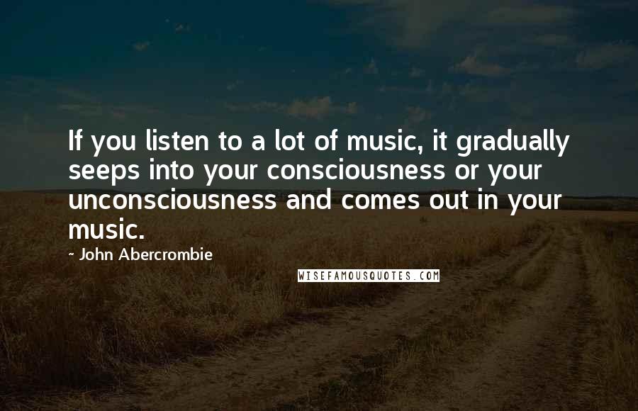 John Abercrombie Quotes: If you listen to a lot of music, it gradually seeps into your consciousness or your unconsciousness and comes out in your music.