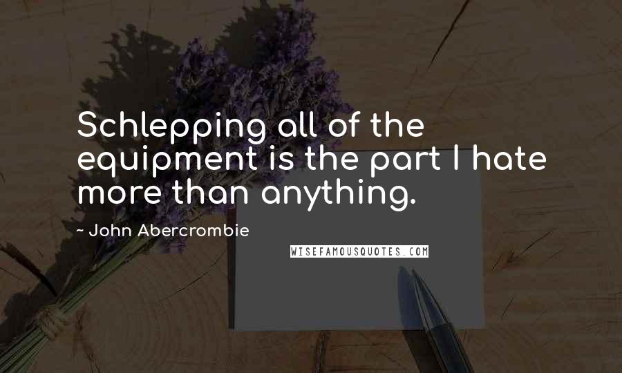 John Abercrombie Quotes: Schlepping all of the equipment is the part I hate more than anything.