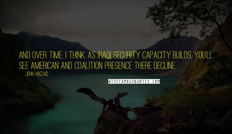 John Abizaid Quotes: And over time, I think, as Iraqi security capacity builds, you'll see American and coalition presence there decline.