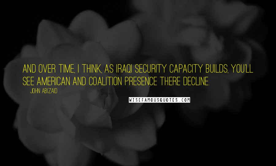 John Abizaid Quotes: And over time, I think, as Iraqi security capacity builds, you'll see American and coalition presence there decline.