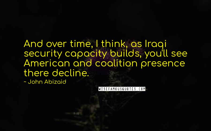 John Abizaid Quotes: And over time, I think, as Iraqi security capacity builds, you'll see American and coalition presence there decline.