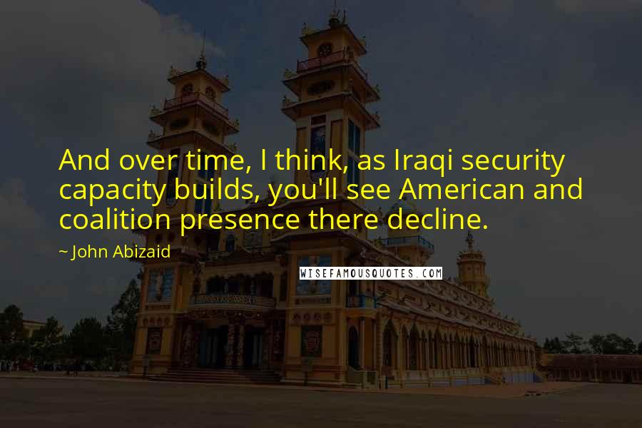 John Abizaid Quotes: And over time, I think, as Iraqi security capacity builds, you'll see American and coalition presence there decline.