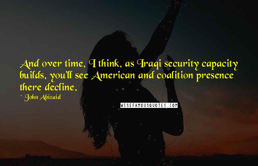 John Abizaid Quotes: And over time, I think, as Iraqi security capacity builds, you'll see American and coalition presence there decline.