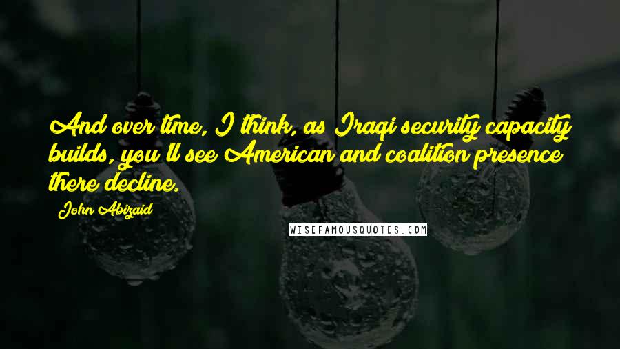 John Abizaid Quotes: And over time, I think, as Iraqi security capacity builds, you'll see American and coalition presence there decline.