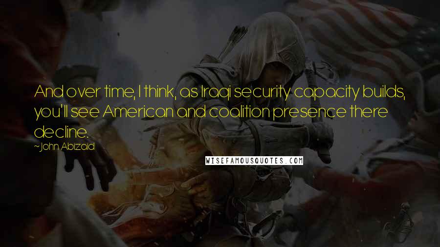 John Abizaid Quotes: And over time, I think, as Iraqi security capacity builds, you'll see American and coalition presence there decline.