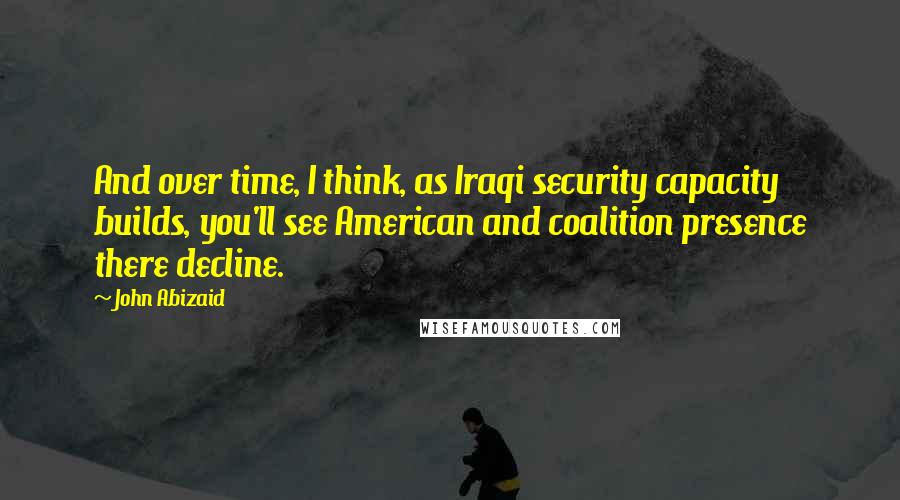 John Abizaid Quotes: And over time, I think, as Iraqi security capacity builds, you'll see American and coalition presence there decline.