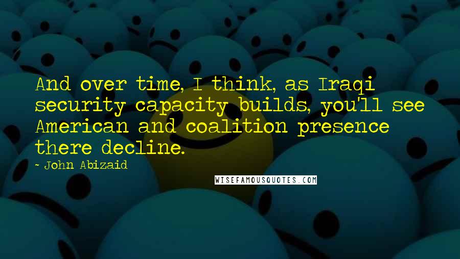 John Abizaid Quotes: And over time, I think, as Iraqi security capacity builds, you'll see American and coalition presence there decline.