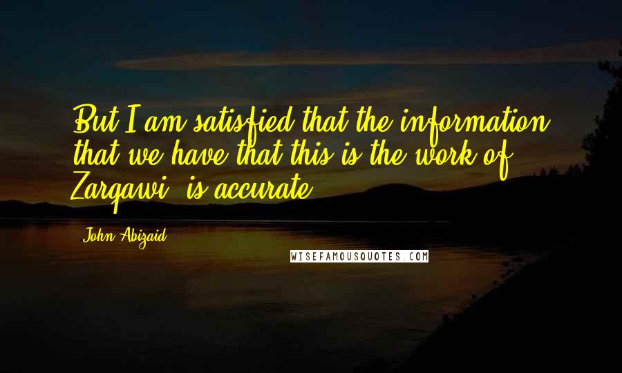 John Abizaid Quotes: But I am satisfied that the information that we have that this is the work of Zarqawi, is accurate.