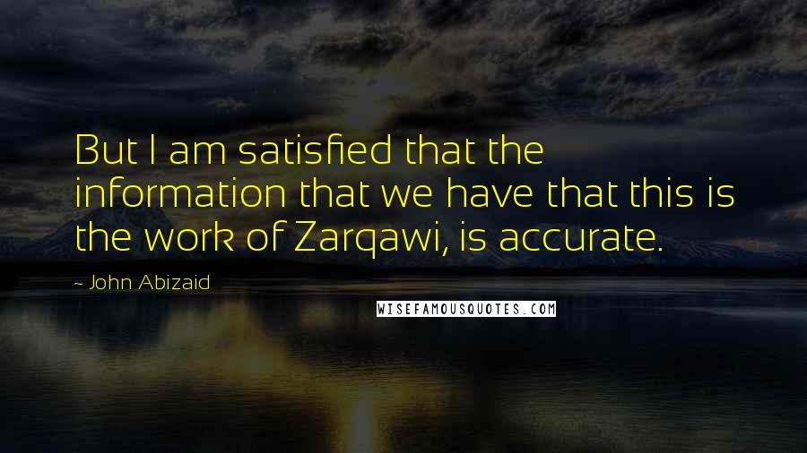 John Abizaid Quotes: But I am satisfied that the information that we have that this is the work of Zarqawi, is accurate.