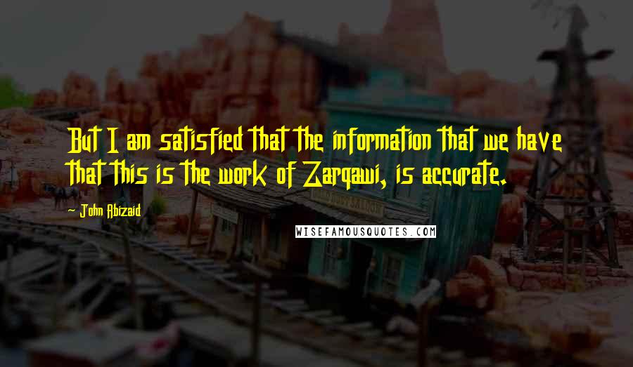 John Abizaid Quotes: But I am satisfied that the information that we have that this is the work of Zarqawi, is accurate.