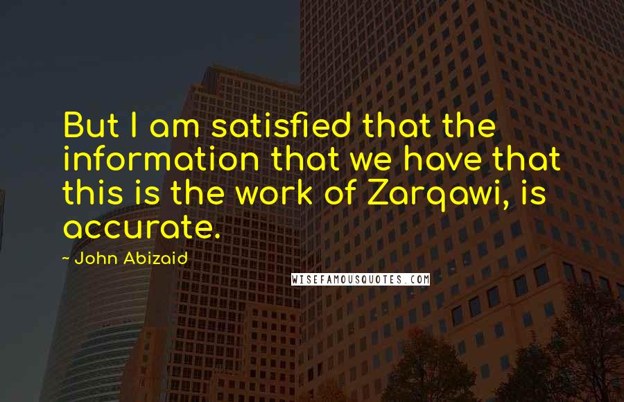 John Abizaid Quotes: But I am satisfied that the information that we have that this is the work of Zarqawi, is accurate.