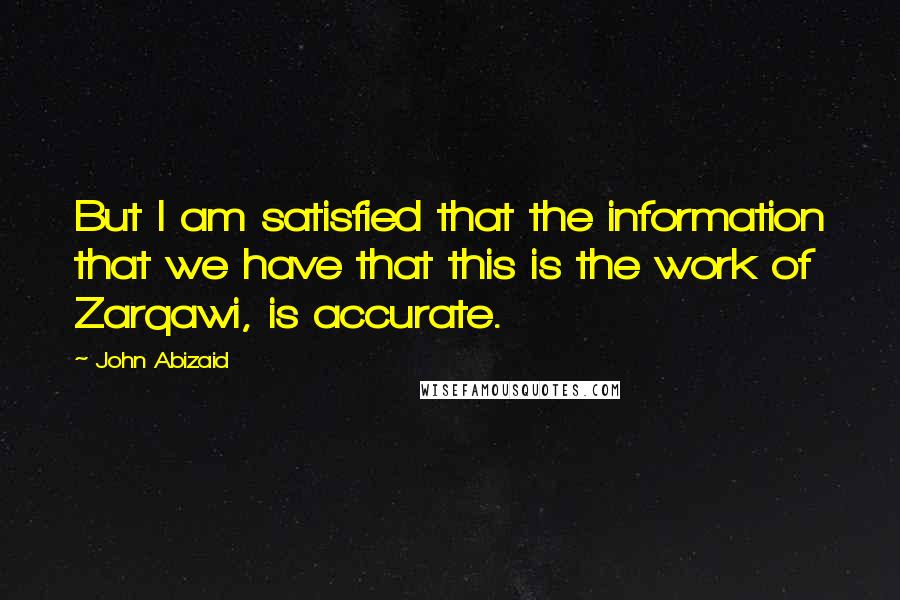 John Abizaid Quotes: But I am satisfied that the information that we have that this is the work of Zarqawi, is accurate.