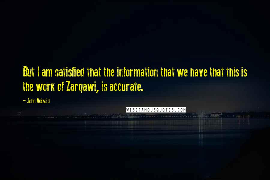 John Abizaid Quotes: But I am satisfied that the information that we have that this is the work of Zarqawi, is accurate.