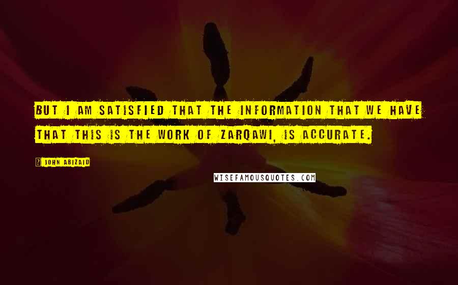 John Abizaid Quotes: But I am satisfied that the information that we have that this is the work of Zarqawi, is accurate.