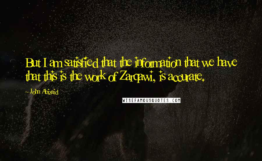 John Abizaid Quotes: But I am satisfied that the information that we have that this is the work of Zarqawi, is accurate.