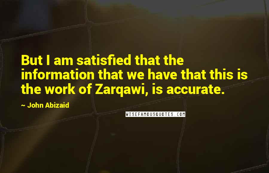 John Abizaid Quotes: But I am satisfied that the information that we have that this is the work of Zarqawi, is accurate.