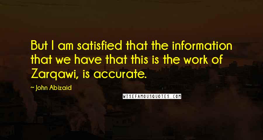 John Abizaid Quotes: But I am satisfied that the information that we have that this is the work of Zarqawi, is accurate.