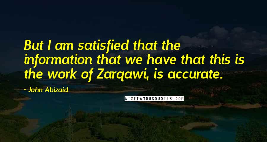 John Abizaid Quotes: But I am satisfied that the information that we have that this is the work of Zarqawi, is accurate.