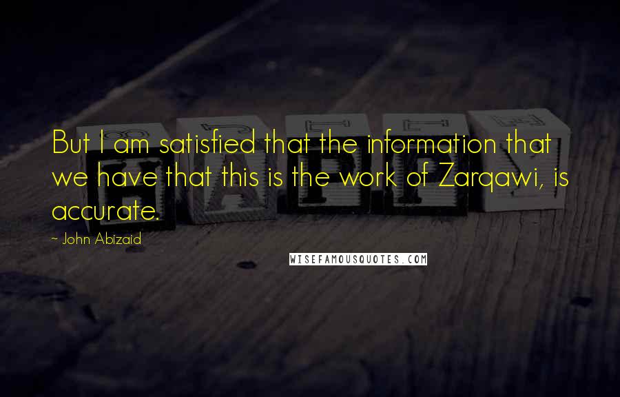 John Abizaid Quotes: But I am satisfied that the information that we have that this is the work of Zarqawi, is accurate.