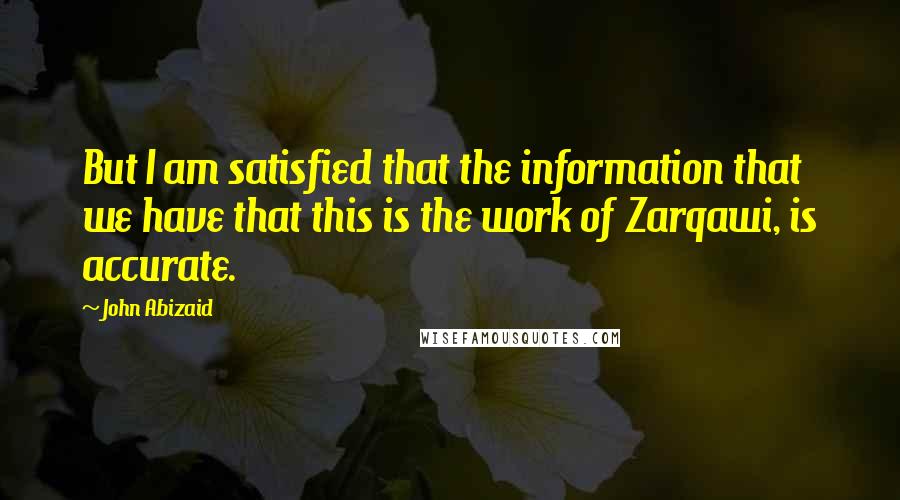 John Abizaid Quotes: But I am satisfied that the information that we have that this is the work of Zarqawi, is accurate.