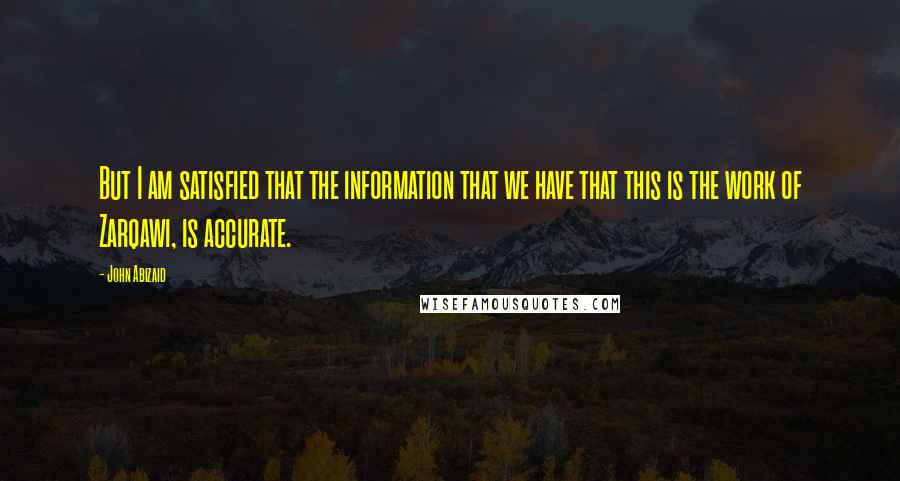 John Abizaid Quotes: But I am satisfied that the information that we have that this is the work of Zarqawi, is accurate.