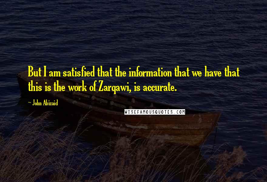 John Abizaid Quotes: But I am satisfied that the information that we have that this is the work of Zarqawi, is accurate.