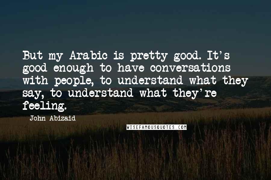 John Abizaid Quotes: But my Arabic is pretty good. It's good enough to have conversations with people, to understand what they say, to understand what they're feeling.