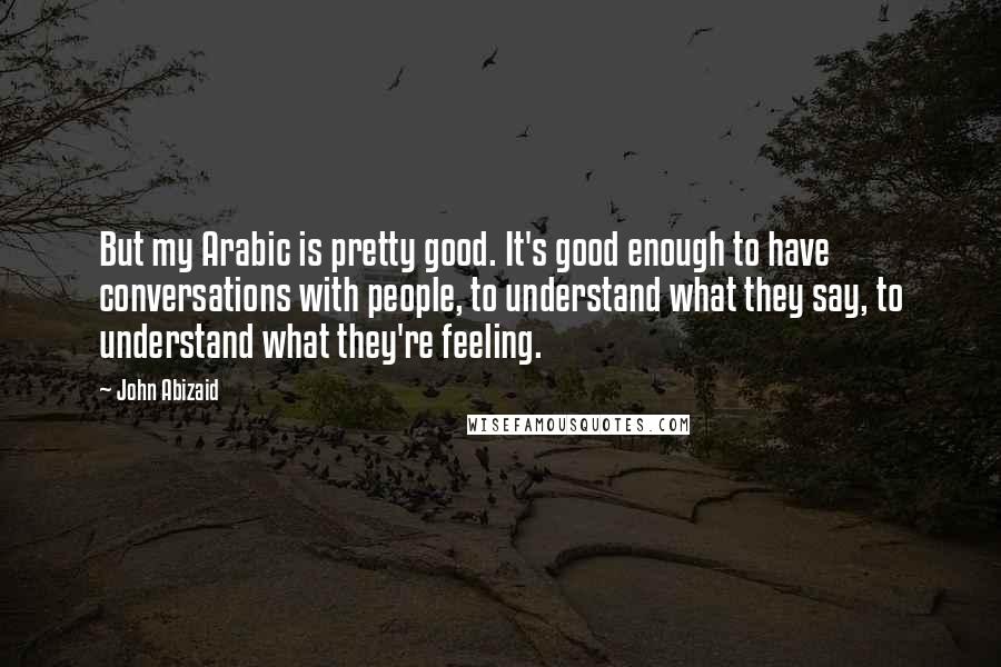 John Abizaid Quotes: But my Arabic is pretty good. It's good enough to have conversations with people, to understand what they say, to understand what they're feeling.