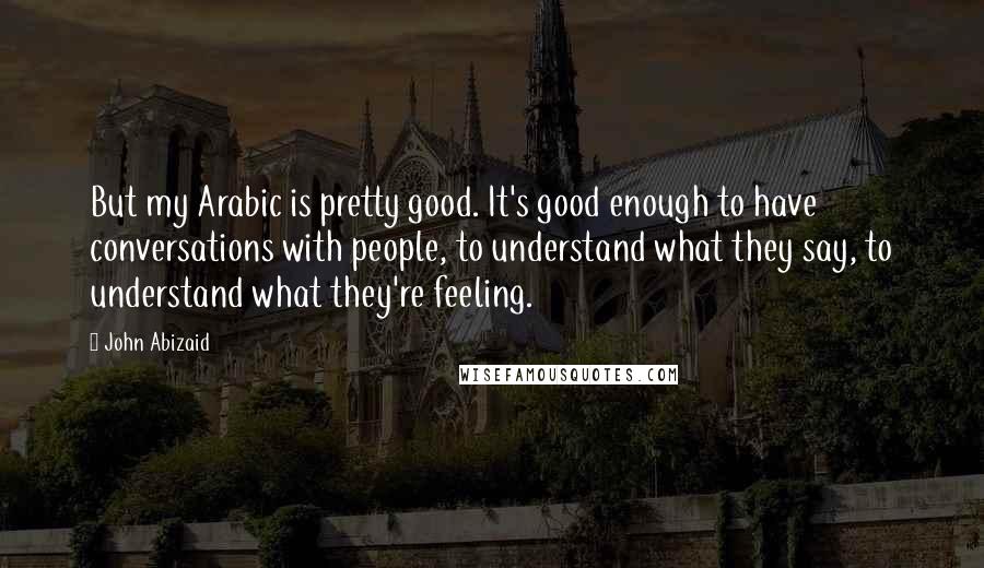 John Abizaid Quotes: But my Arabic is pretty good. It's good enough to have conversations with people, to understand what they say, to understand what they're feeling.